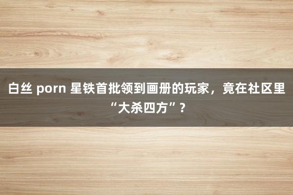 白丝 porn 星铁首批领到画册的玩家，竟在社区里“大杀四方”？