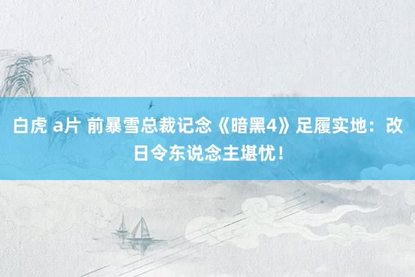 白虎 a片 前暴雪总裁记念《暗黑4》足履实地：改日令东说念主堪忧！