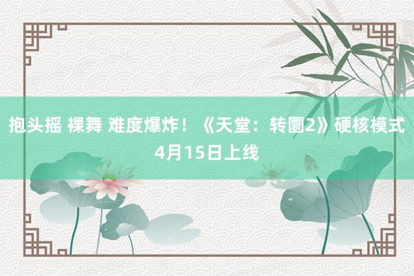 抱头摇 裸舞 难度爆炸！《天堂：转圜2》硬核模式4月15日上线