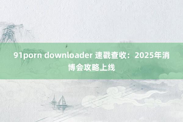 91porn downloader 速戳查收：2025年消博会攻略上线