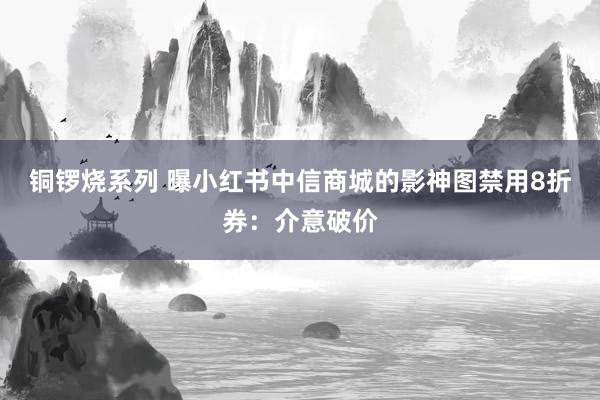 铜锣烧系列 曝小红书中信商城的影神图禁用8折券：介意破价