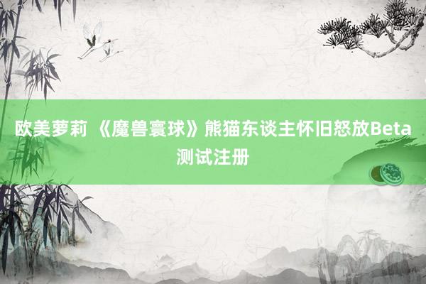 欧美萝莉 《魔兽寰球》熊猫东谈主怀旧怒放Beta测试注册