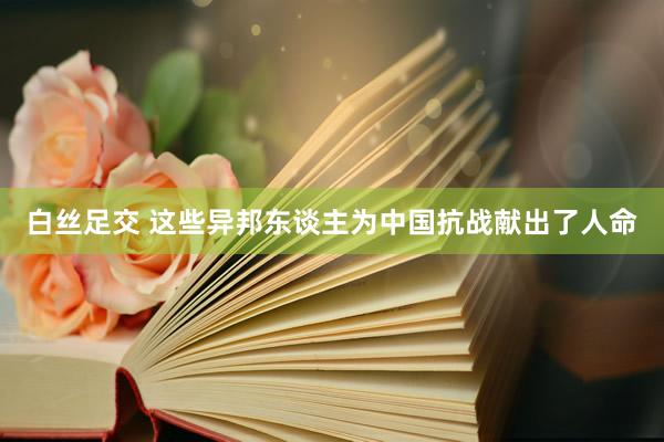 白丝足交 这些异邦东谈主为中国抗战献出了人命