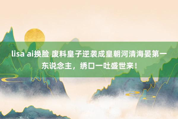 lisa ai换脸 废料皇子逆袭成皇朝河清海晏第一东说念主，绣口一吐盛世来！