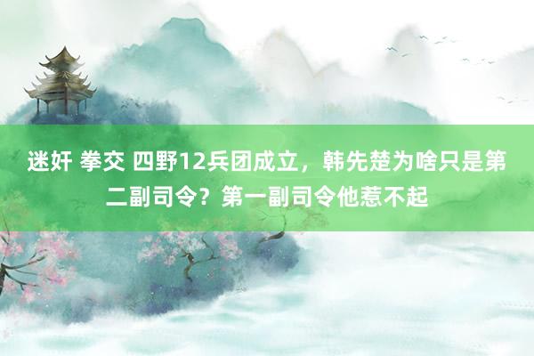 迷奸 拳交 四野12兵团成立，韩先楚为啥只是第二副司令？第一副司令他惹不起