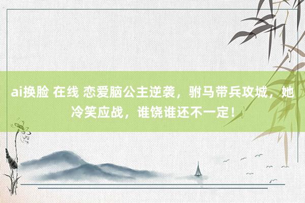ai换脸 在线 恋爱脑公主逆袭，驸马带兵攻城，她冷笑应战，谁饶谁还不一定！