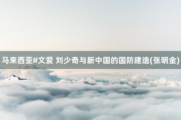 马来西亚#文爱 刘少奇与新中国的国防建造(张明金)