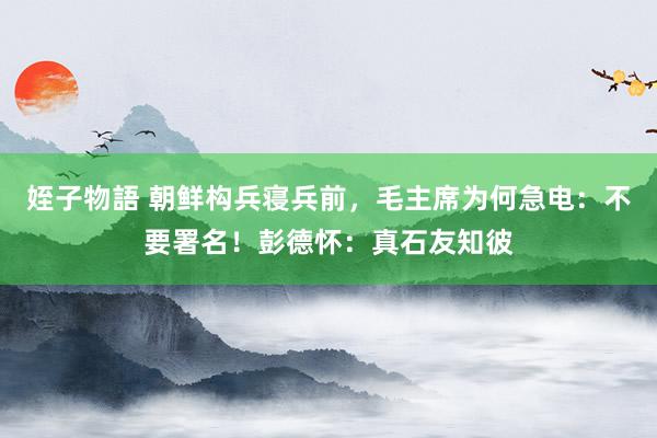 姪子物語 朝鲜构兵寝兵前，毛主席为何急电：不要署名！彭德怀：真石友知彼