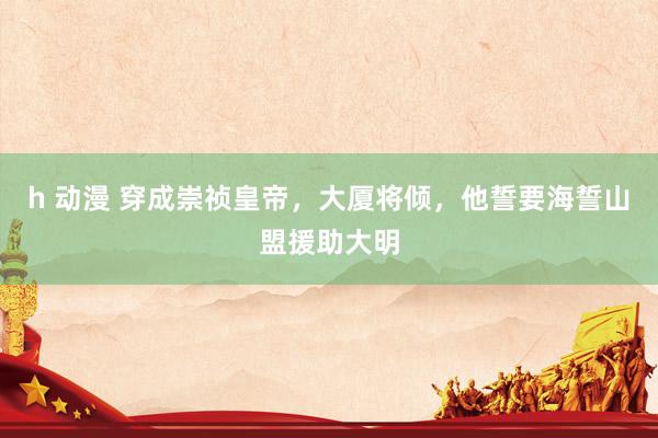 h 动漫 穿成崇祯皇帝，大厦将倾，他誓要海誓山盟援助大明