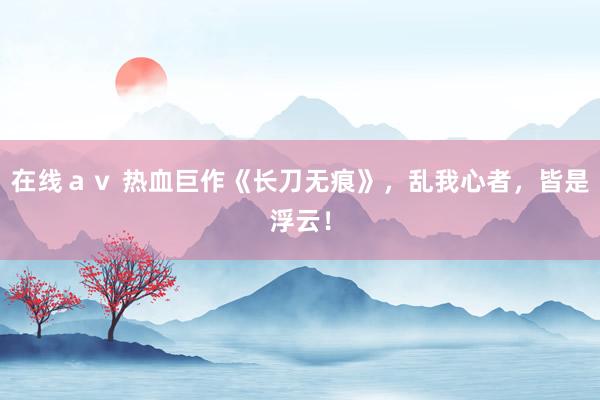在线ａｖ 热血巨作《长刀无痕》，乱我心者，皆是浮云！