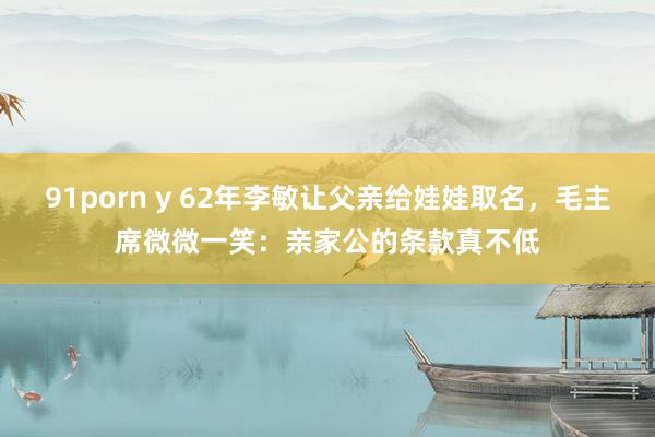 91porn y 62年李敏让父亲给娃娃取名，毛主席微微一笑：亲家公的条款真不低