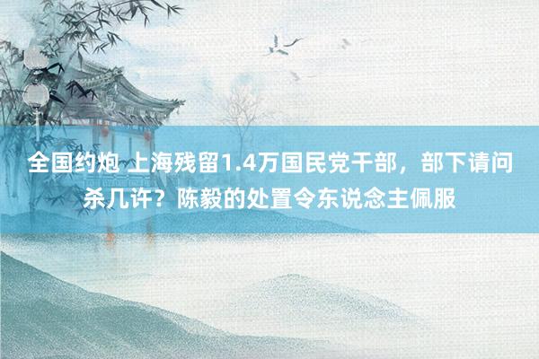 全国约炮 上海残留1.4万国民党干部，部下请问杀几许？陈毅的处置令东说念主佩服
