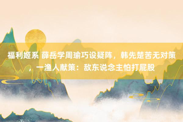 福利姬系 薛岳学周瑜巧设疑阵，韩先楚苦无对策，一渔人献策：敌东说念主怕打屁股