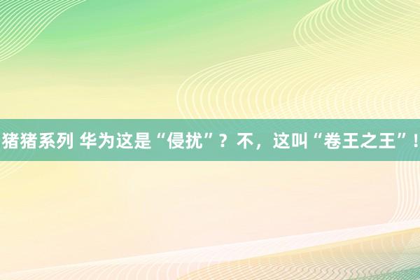 猪猪系列 华为这是“侵扰”？不，这叫“卷王之王”！