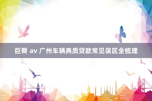 巨臀 av 广州车辆典质贷款常见误区全梳理