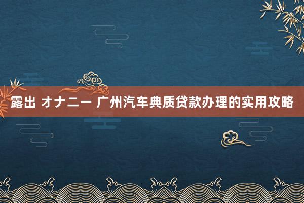 露出 オナニー 广州汽车典质贷款办理的实用攻略