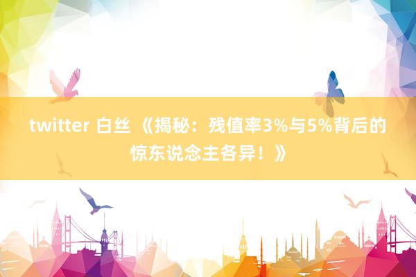 twitter 白丝 《揭秘：残值率3%与5%背后的惊东说念主各异！》