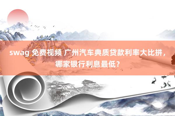 swag 免费视频 广州汽车典质贷款利率大比拼，哪家银行利息最低？