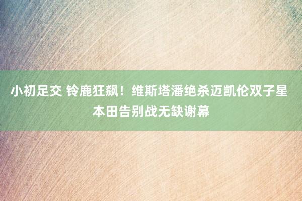 小初足交 铃鹿狂飙！维斯塔潘绝杀迈凯伦双子星 本田告别战无缺谢幕