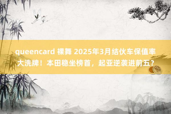 queencard 裸舞 2025年3月结伙车保值率大洗牌！本田稳坐榜首，起亚逆袭进前五？