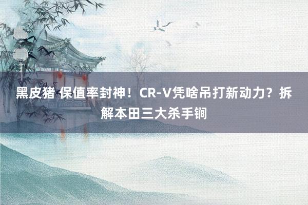 黑皮猪 保值率封神！CR-V凭啥吊打新动力？拆解本田三大杀手锏