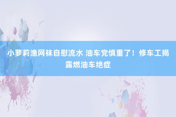小萝莉渔网袜自慰流水 油车党慎重了！修车工揭露燃油车绝症