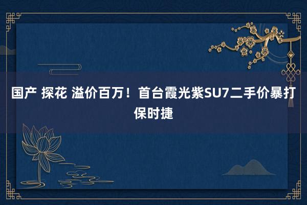 国产 探花 溢价百万！首台霞光紫SU7二手价暴打保时捷