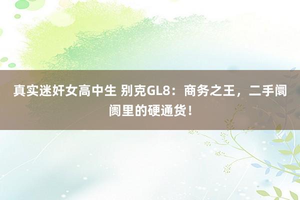 真实迷奸女高中生 别克GL8：商务之王，二手阛阓里的硬通货！