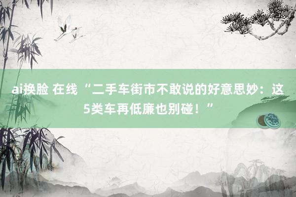 ai换脸 在线 “二手车街市不敢说的好意思妙：这5类车再低廉也别碰！”
