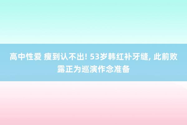高中性爱 瘦到认不出! 53岁韩红补牙缝, 此前败露正为巡演作念准备