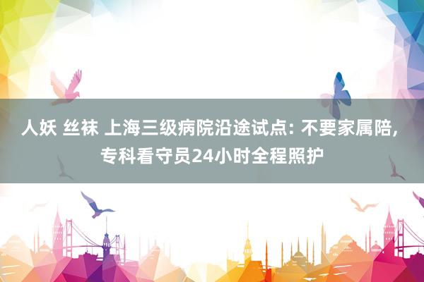 人妖 丝袜 上海三级病院沿途试点: 不要家属陪, 专科看守员24小时全程照护