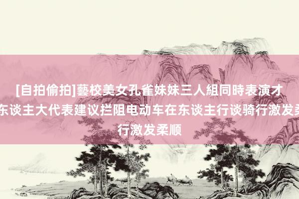 [自拍偷拍]藝校美女孔雀妹妹三人組同時表演才藝 东谈主大代表建议拦阻电动车在东谈主行谈骑行激发柔顺