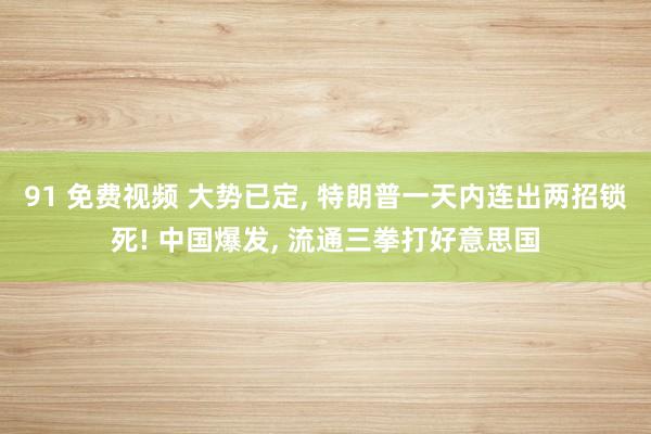 91 免费视频 大势已定, 特朗普一天内连出两招锁死! 中国爆发, 流通三拳打好意思国