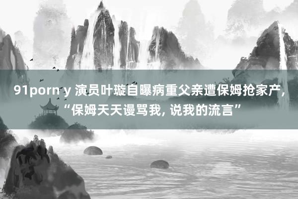 91porn y 演员叶璇自曝病重父亲遭保姆抢家产, “保姆天天谩骂我, 说我的流言”