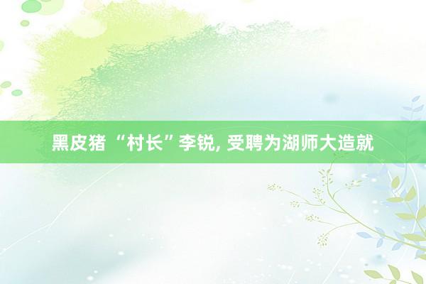 黑皮猪 “村长”李锐, 受聘为湖师大造就