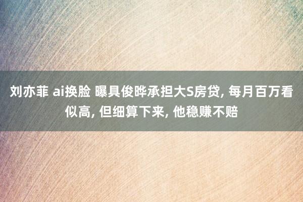 刘亦菲 ai换脸 曝具俊晔承担大S房贷, 每月百万看似高, 但细算下来, 他稳赚不赔