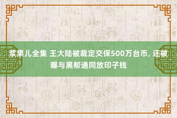 浆果儿全集 王大陆被裁定交保500万台币, 还被曝与黑帮通同放印子钱