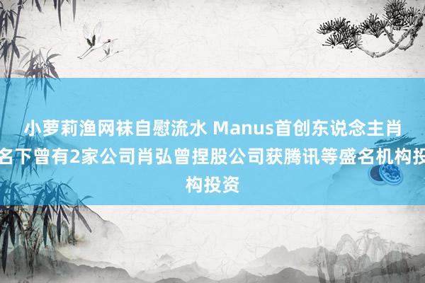 小萝莉渔网袜自慰流水 Manus首创东说念主肖弘名下曾有2家公司肖弘曾捏股公司获腾讯等盛名机构投资