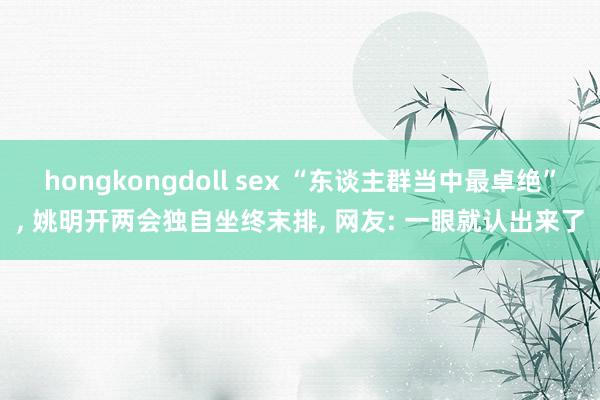 hongkongdoll sex “东谈主群当中最卓绝”, 姚明开两会独自坐终末排, 网友: 一眼就认出来了