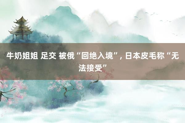牛奶姐姐 足交 被俄“回绝入境”, 日本皮毛称“无法接受”