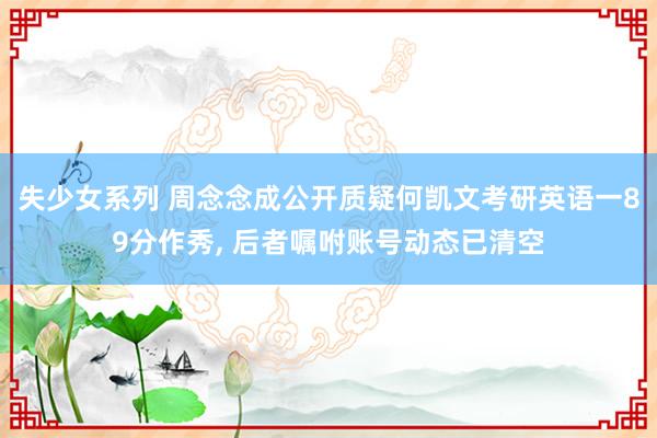 失少女系列 周念念成公开质疑何凯文考研英语一89分作秀, 后者嘱咐账号动态已清空