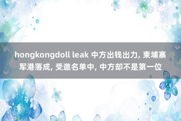 hongkongdoll leak 中方出钱出力, 柬埔寨军港落成, 受邀名单中, 中方却不是第一位
