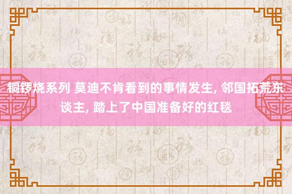 铜锣烧系列 莫迪不肯看到的事情发生, 邻国拓荒东谈主, 踏上了中国准备好的红毯