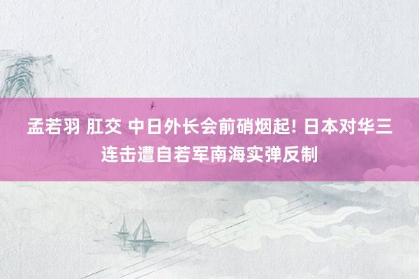 孟若羽 肛交 中日外长会前硝烟起! 日本对华三连击遭自若军南海实弹反制