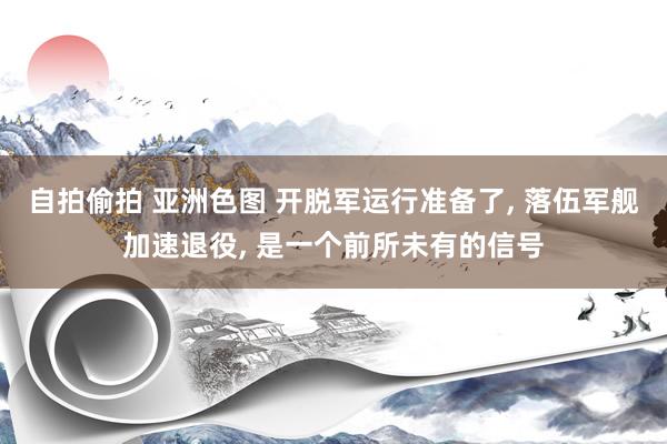 自拍偷拍 亚洲色图 开脱军运行准备了, 落伍军舰加速退役, 是一个前所未有的信号