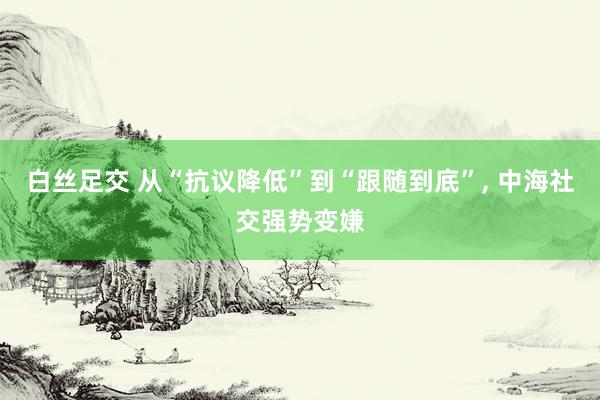 白丝足交 从“抗议降低”到“跟随到底”, 中海社交强势变嫌
