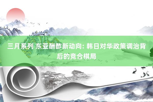 三月系列 东亚酬酢新动向: 韩日对华政策调治背后的竞合棋局