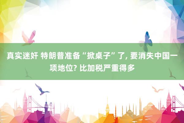 真实迷奸 特朗普准备“掀桌子”了, 要消失中国一项地位? 比加税严重得多
