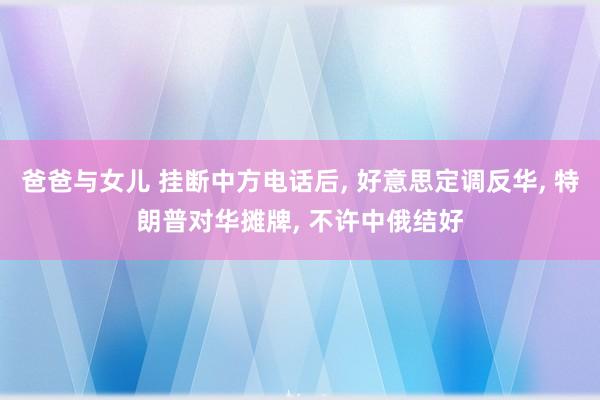 爸爸与女儿 挂断中方电话后, 好意思定调反华, 特朗普对华摊牌, 不许中俄结好
