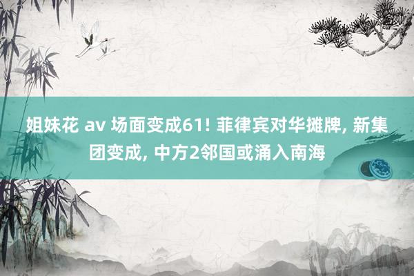 姐妹花 av 场面变成61! 菲律宾对华摊牌, 新集团变成, 中方2邻国或涌入南海